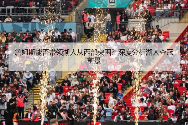 詹姆斯能否带领湖人从西部突围？深度分析湖人夺冠前景